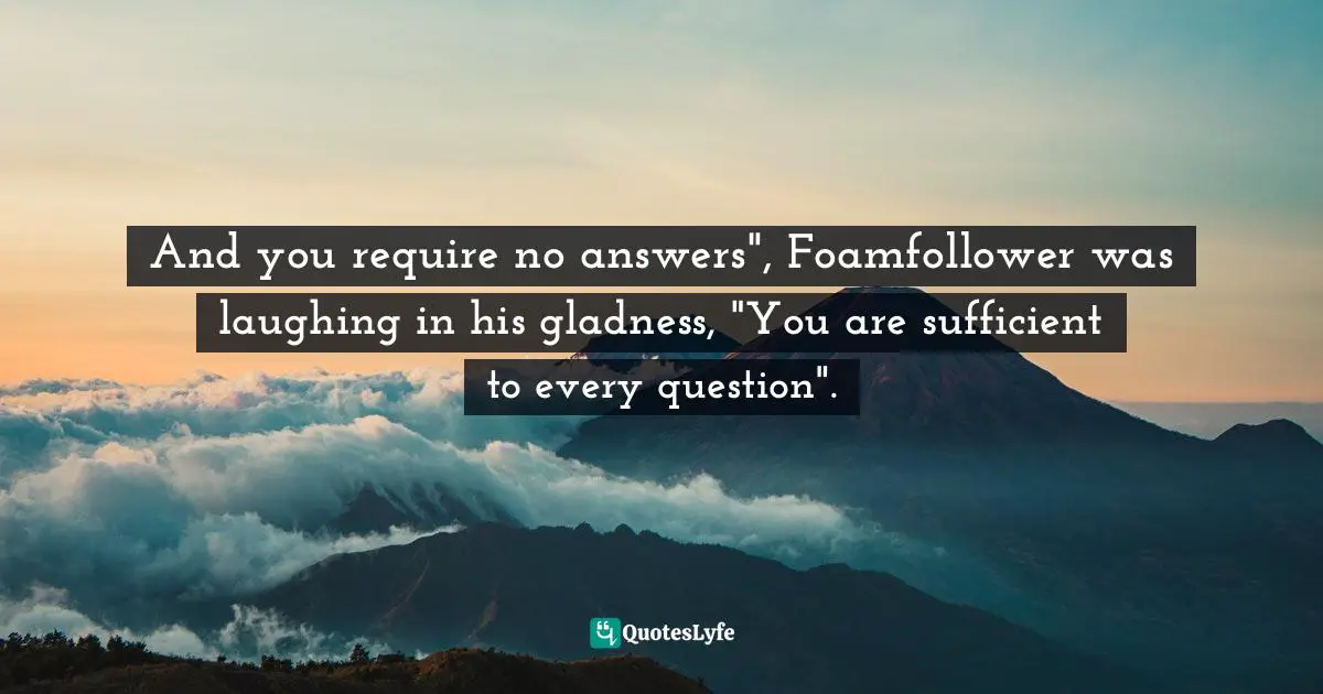 And you require no answers", Foamfollower was laughing in his gladness, "You are sufficient to every question".