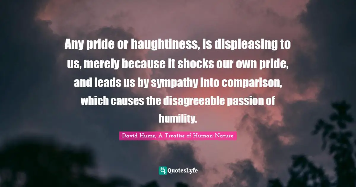 Any pride or haughtiness, is displeasing to us, merely because it shocks our own pride, and leads us by sympathy into comparison, which causes the disagreeable passion of humility.