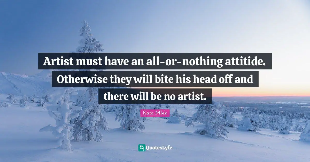 Artist must have an all-or-nothing attitide. Otherwise they will bite his head off and there will be no artist.