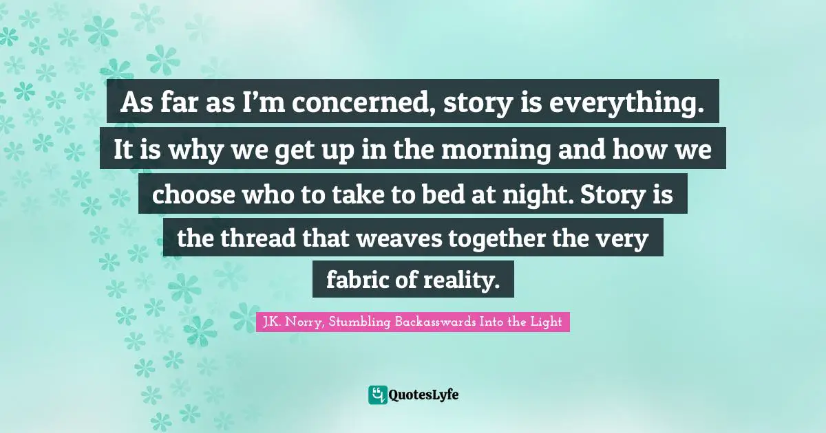 As far as I’m concerned, story is everything. It is why we get up in the morning and how we choose who to take to bed at night. Story is the thread that weaves together the very fabric of reality.