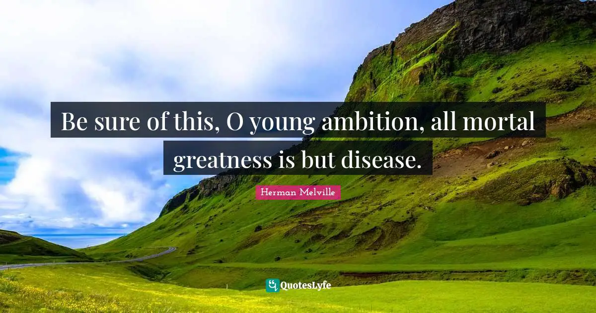 Be sure of this, O young ambition, all mortal greatness is but disease.
