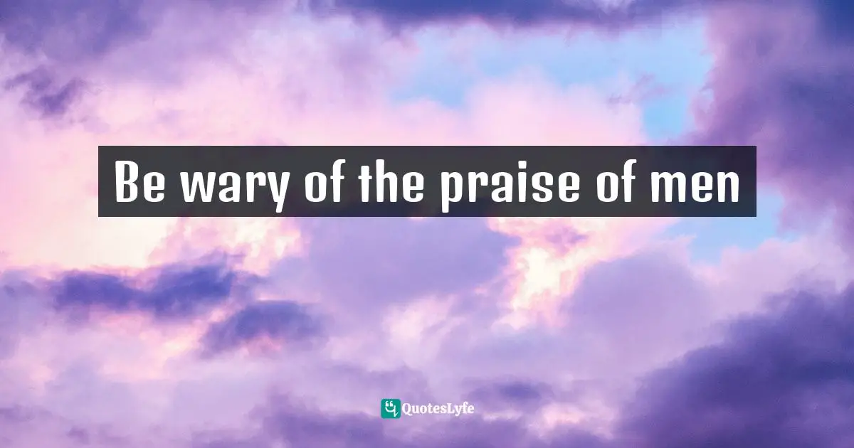 Be wary of the praise of men