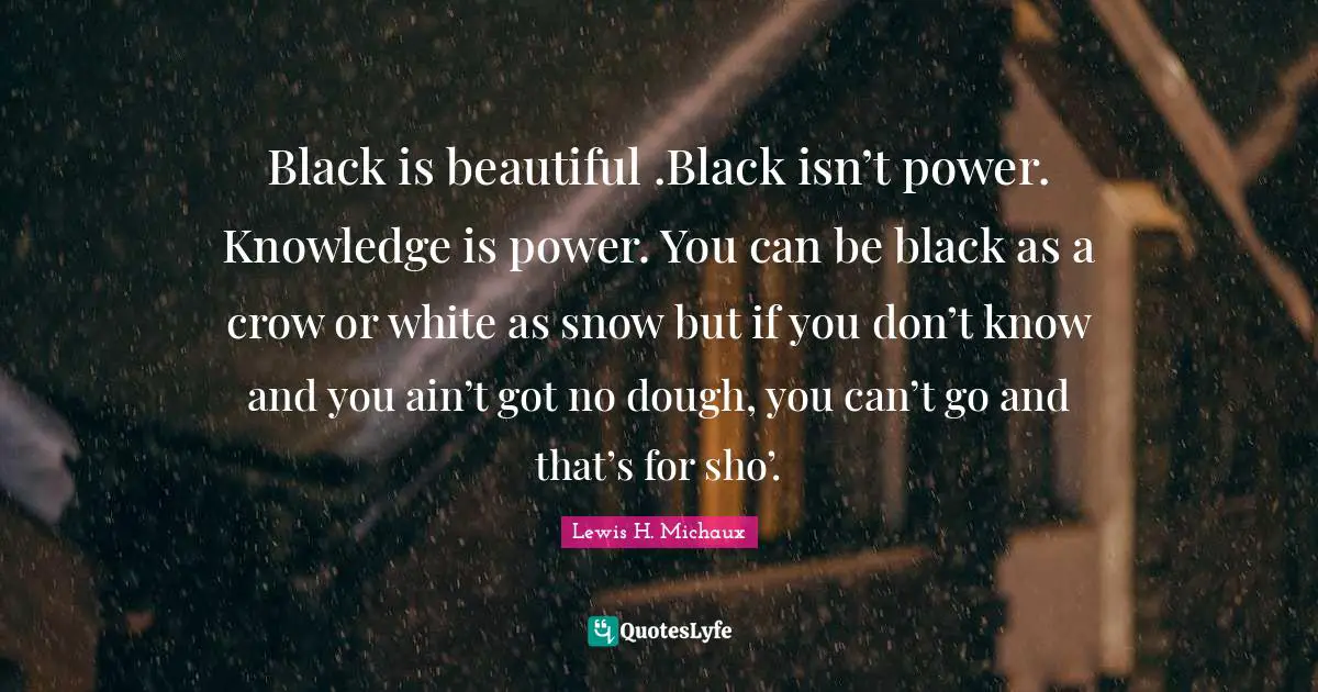 Black is beautiful .Black isn’t power. Knowledge is power. You can be black as a crow or white as snow but if you don’t know and you ain’t got no dough, you can’t go and that’s for sho’.