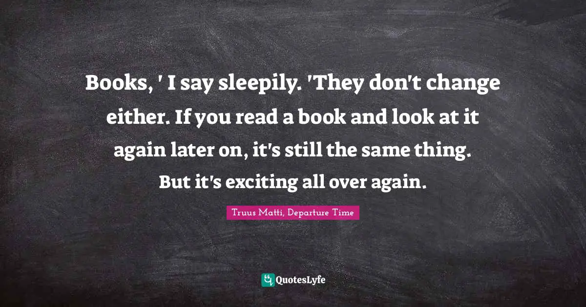 Books, ' I say sleepily. 'They don't change either. If you read a book and look at it again later on, it's still the same thing. But it's exciting all over again.