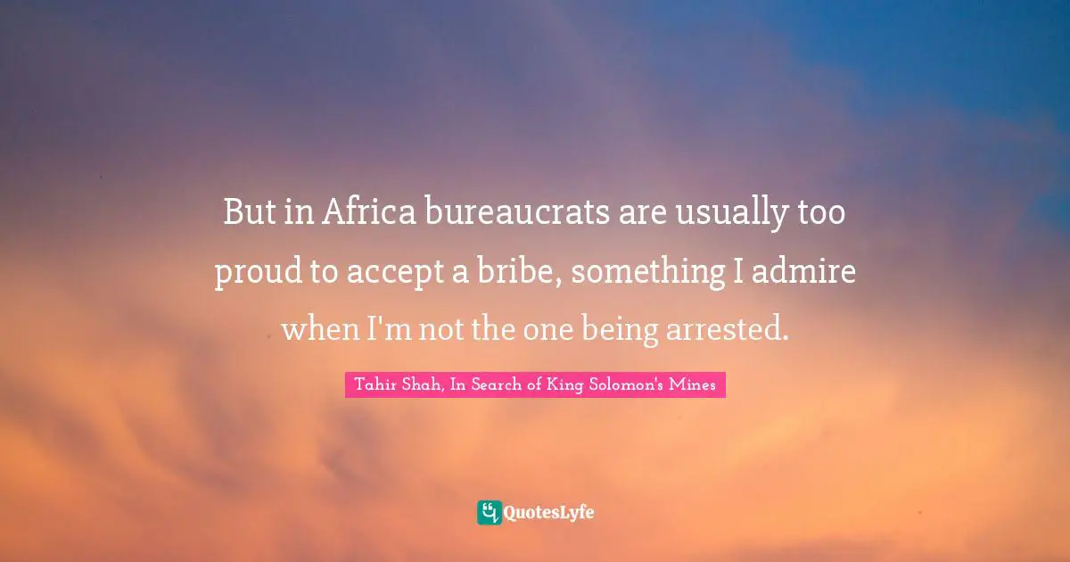 Tahir Shah, In Search Of King Solomon's Mines Quotes: "But in Africa bureaucrats are usually too proud to accept a bribe, something I admire when I'm not the one being arrested."