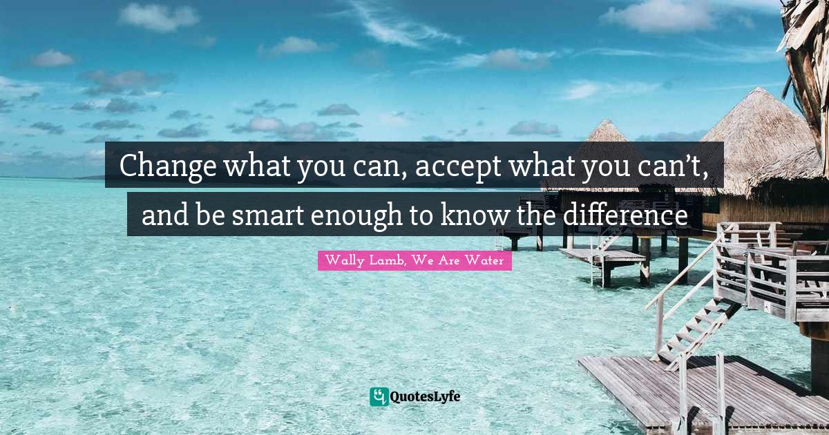 Change what you can, accept what you can’t, and be smart enough to k