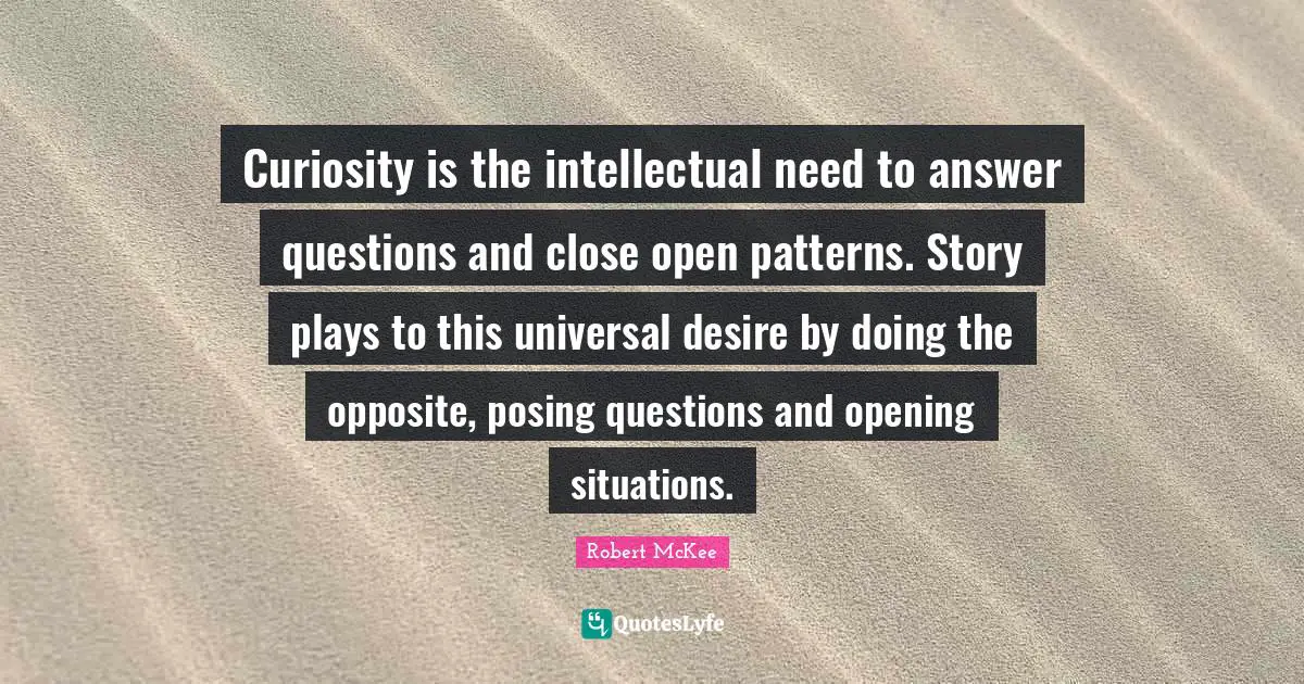 Curiosity is the intellectual need to answer questions and close open patterns. Story plays to this universal desire by doing the opposite, posing questions and opening situations.