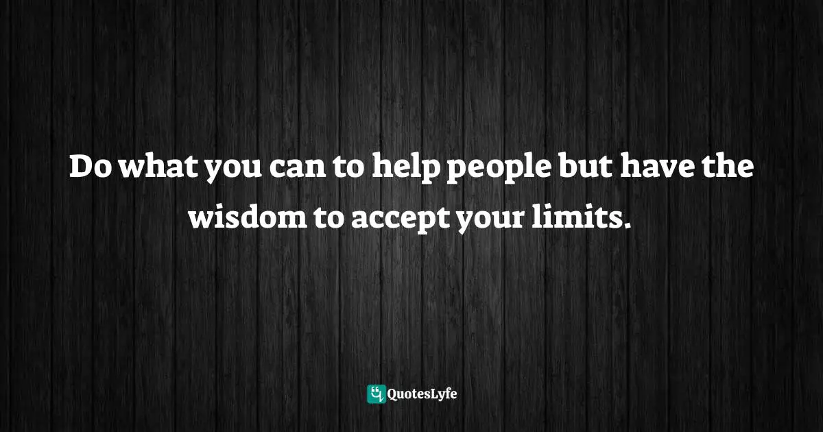 Do what you can to help people but have the wisdom to accept your limits.