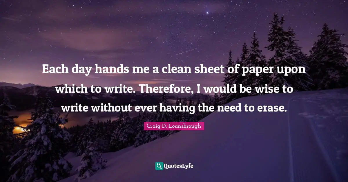 Each day hands me a clean sheet of paper upon which to write. Therefore, I would be wise to write without ever having the need to erase.