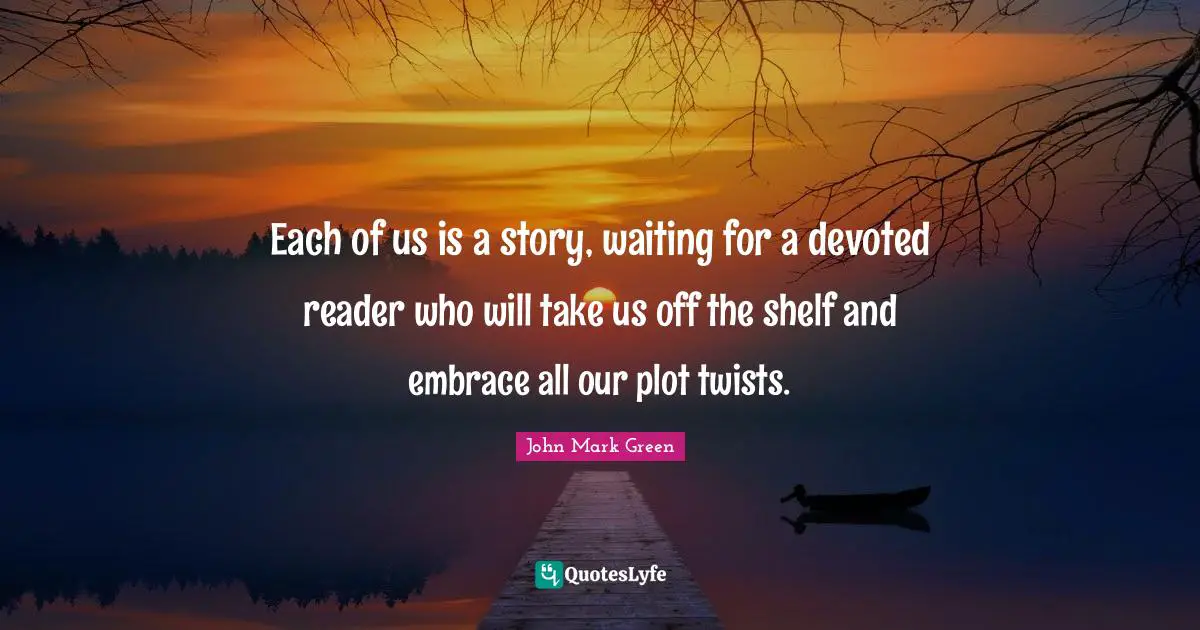 Each of us is a story, waiting for a devoted reader who will take us off the shelf and embrace all our plot twists.