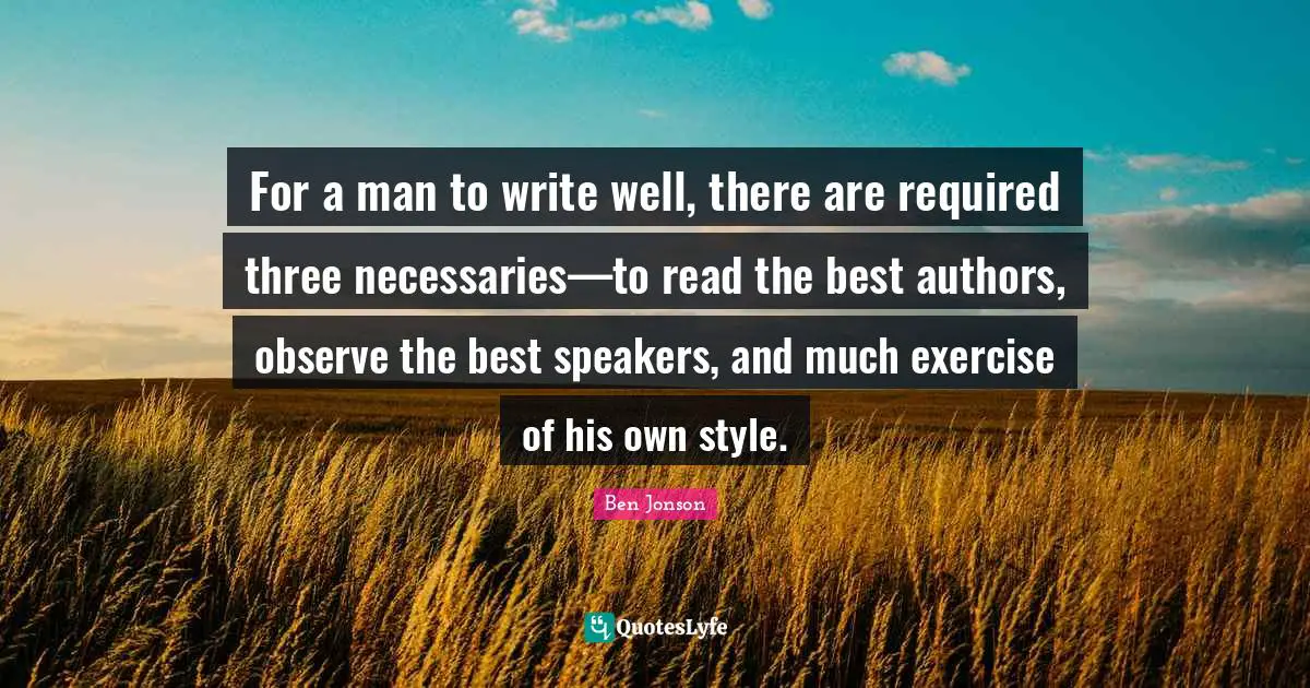 For a man to write well, there are required three necessaries—to read the best authors, observe the best speakers, and much exercise of his own style.