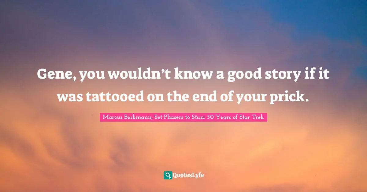 Gene, you wouldn’t know a good story if it was tattooed on the end of your prick.