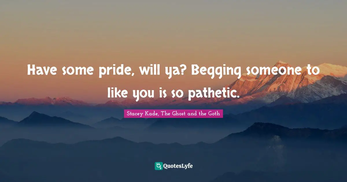 Have some pride, will ya? Begging someone to like you is so pathetic.