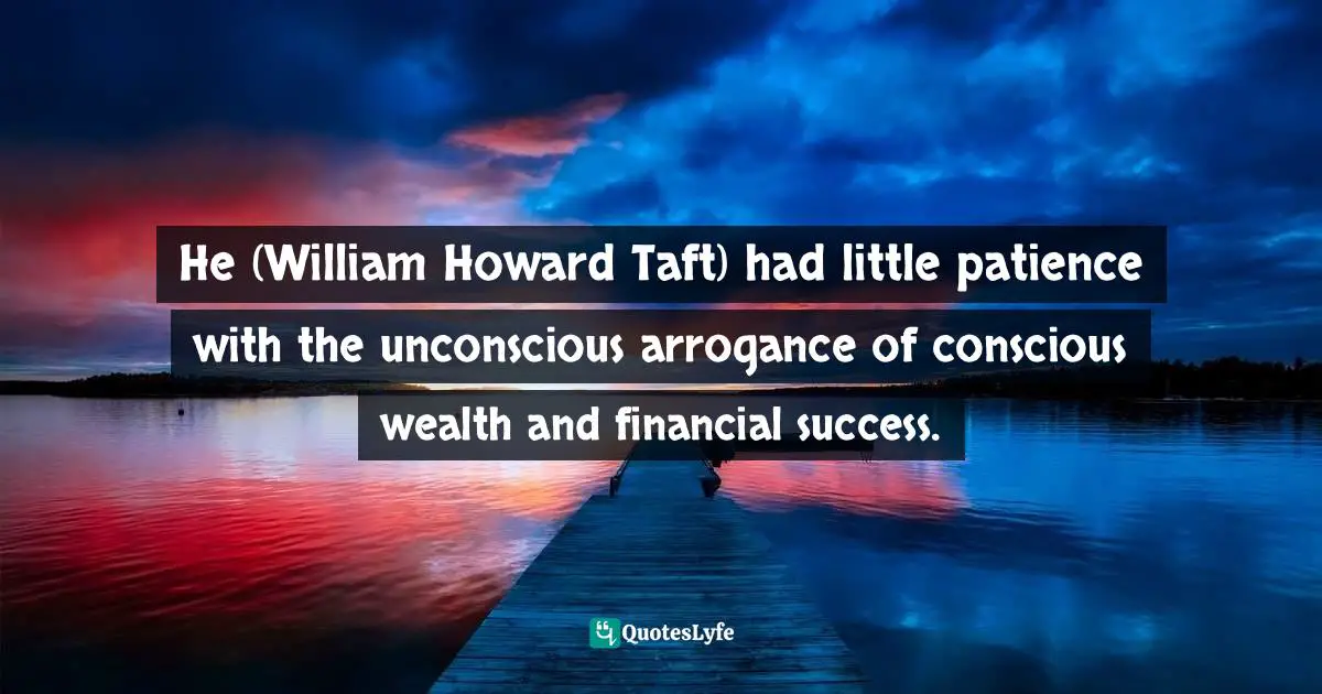 Doris Kearns Goodwin, The Bully Pulpit: Theodore Roosevelt, William Howard Taft, and the Golden Age of Journalism Quotes: He (William Howard Taft) had little patience with the unconscious arrogance of conscious wealth and financial success.