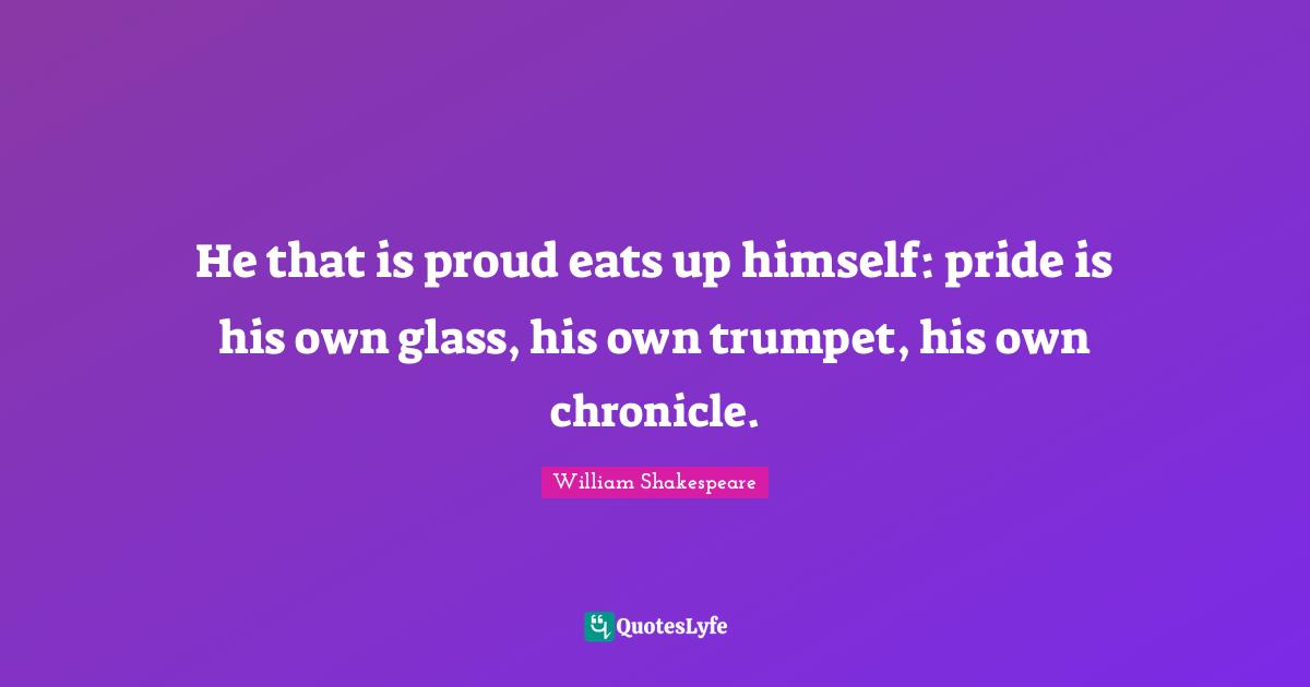 Cressida Quotes: "He that is proud eats up himself: pride is his own glass, his own trumpet, his own chronicle."