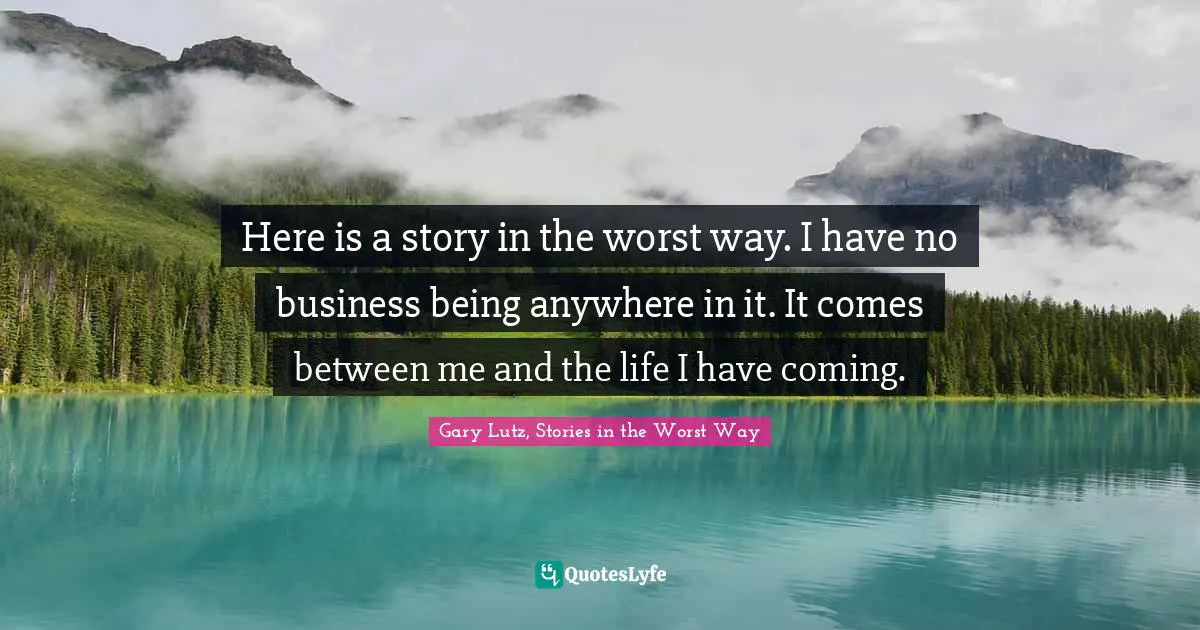 Here is a story in the worst way. I have no business being anywhere in it. It comes between me and the life I have coming.