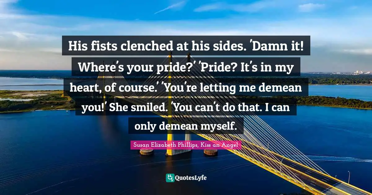 His fists clenched at his sides. 'Damn it! Where's your pride?' 'Pride? It's in my heart, of course.' 'You're letting me demean you!' She smiled. 'You can't do that. I can only demean myself.