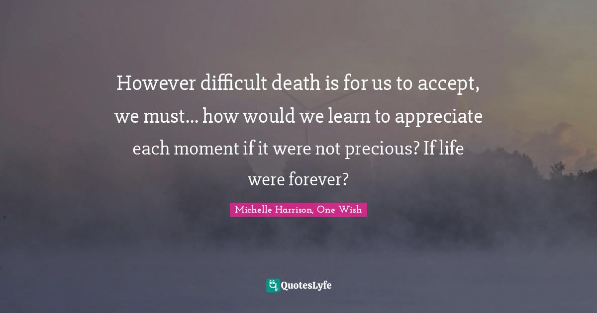 Michelle Harrison, One Wish Quotes: "However difficult death is for us to accept, we must... how would we learn to appreciate each moment if it were not precious? If life were forever?"