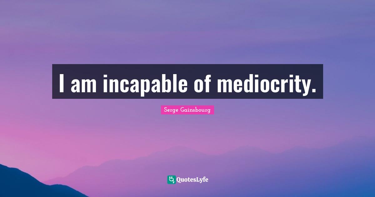 I am incapable of mediocrity.