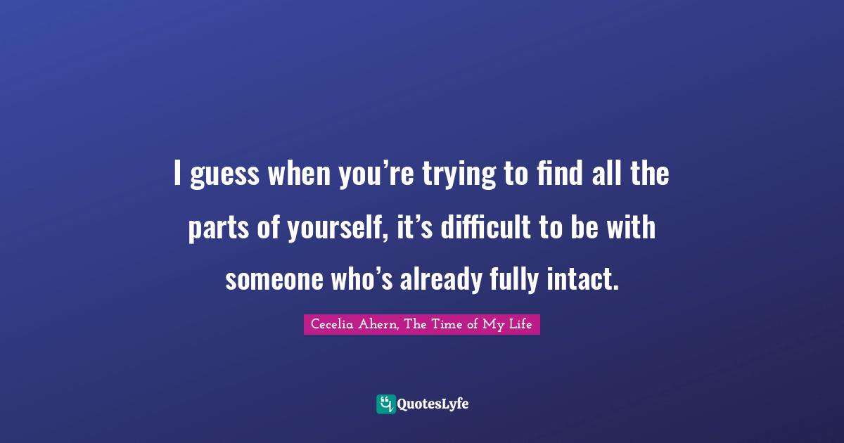 I guess when you’re trying to find all the parts of yourself, it’s difficult to be with someone who’s already fully intact.