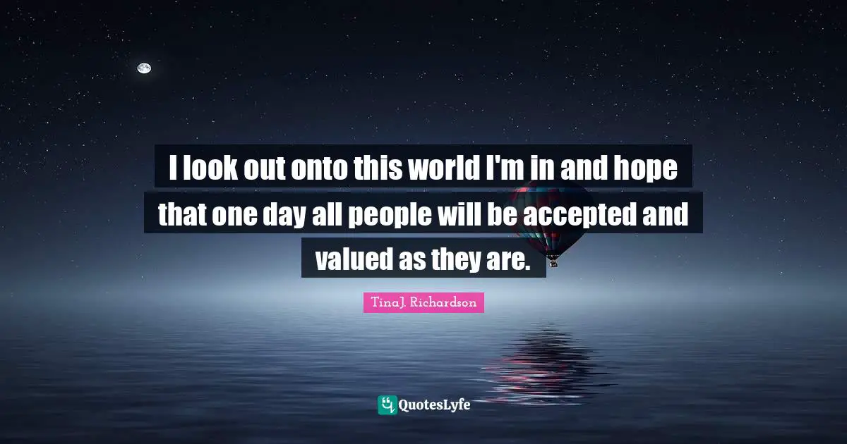 I look out onto this world I'm in and hope that one day all people will be accepted and valued as they are.