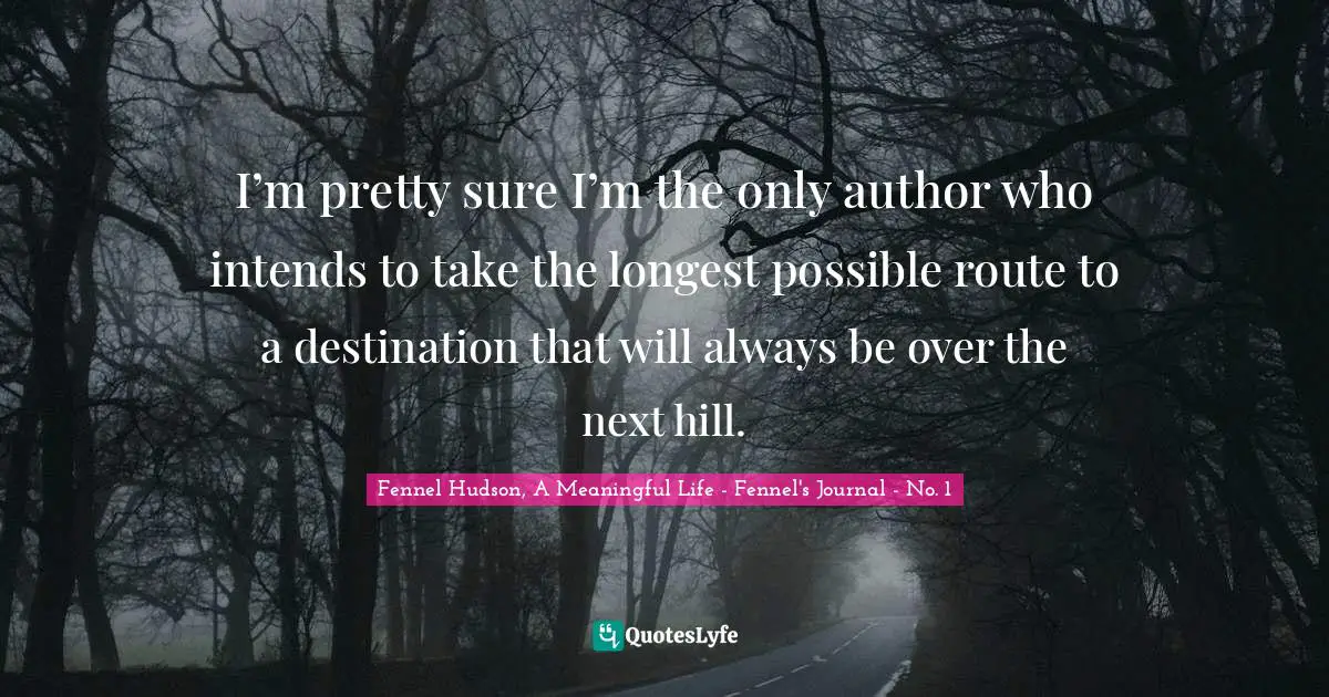 Fennel Hudson, A Meaningful Life - Fennel's Journal - No. 1 Quotes: "I’m pretty sure I’m the only author who intends to take the longest possible route to a destination that will always be over the next hill."