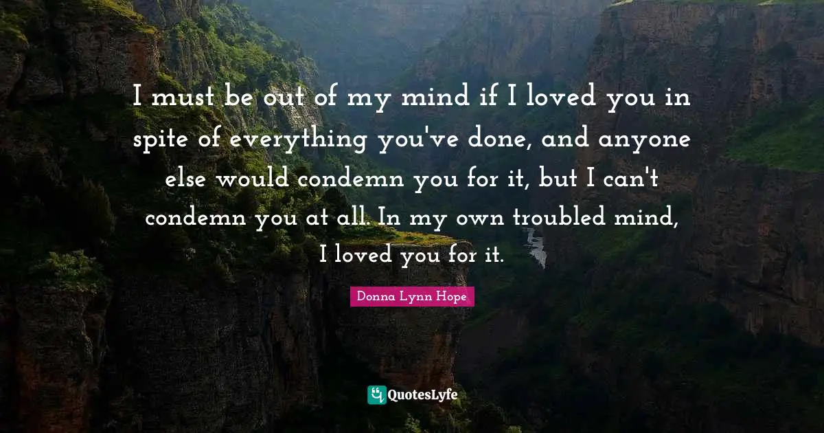 I must be out of my mind if I loved you in spite of everything you've done, and anyone else would condemn you for it, but I can't condemn you at all. In my own troubled mind, I loved you for it.