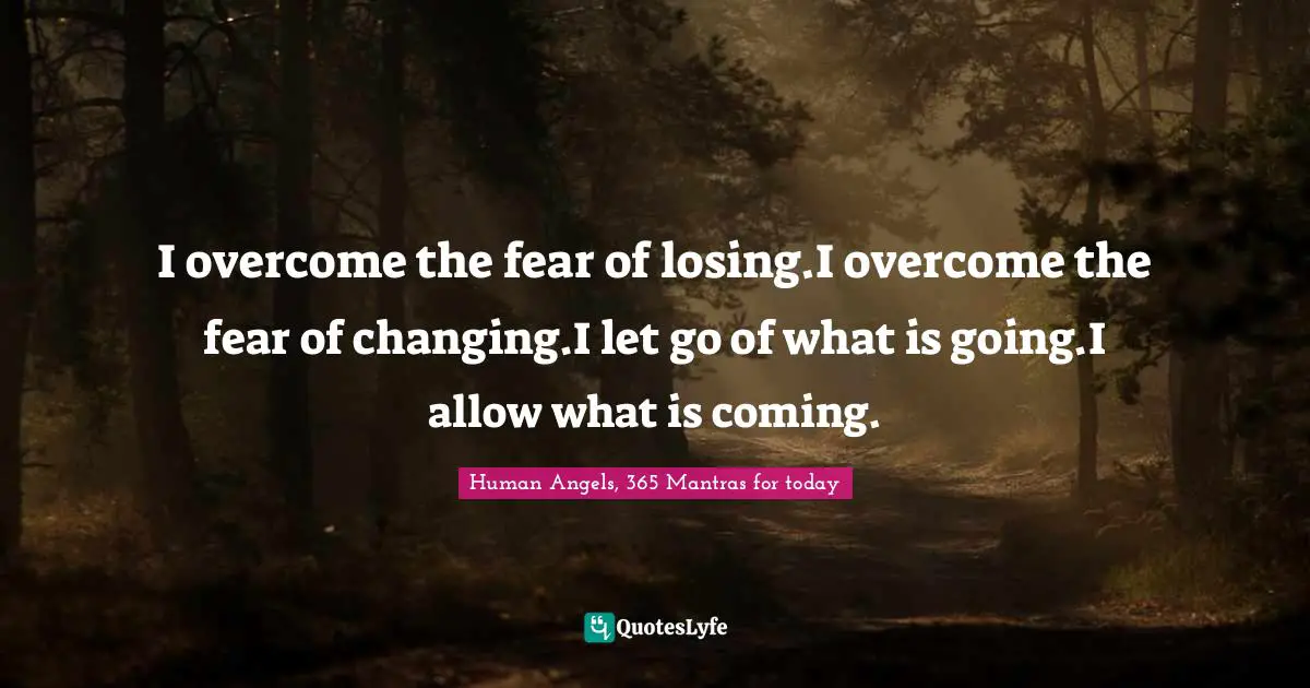 I overcome the fear of losing.I overcome the fear of changing.I let go of what is going.I allow what is coming.