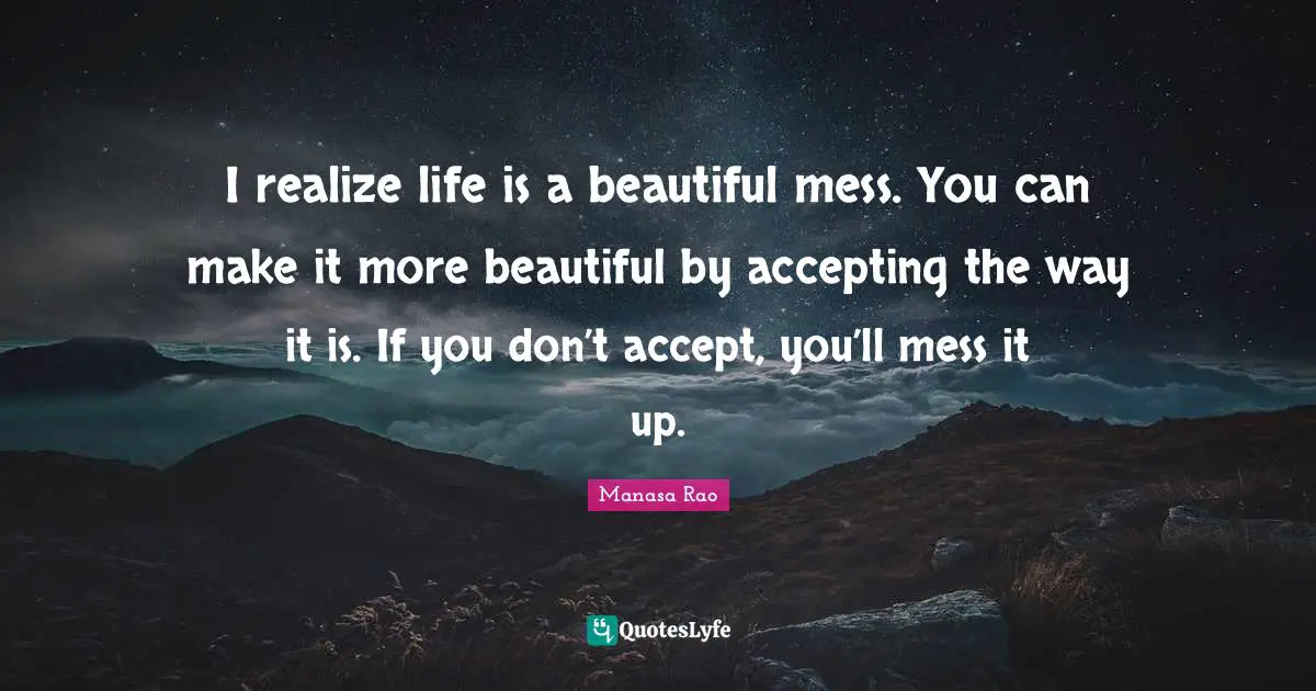 I realize life is a beautiful mess. You can make it more beautiful by accepting the way it is. If you don’t accept, you’ll mess it up.
