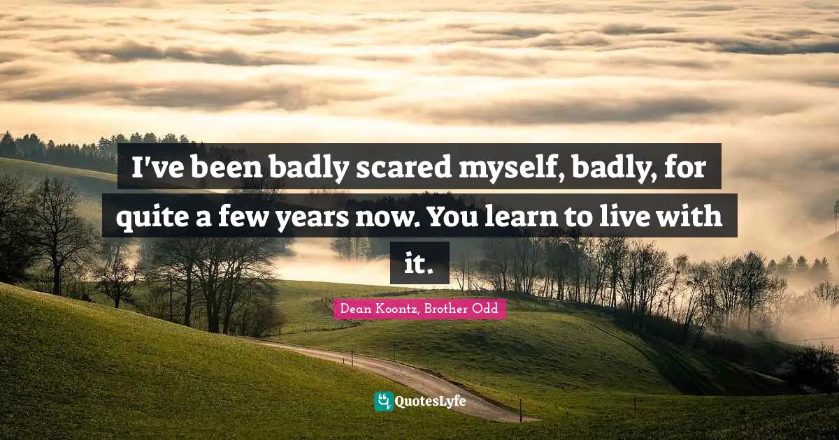 I've been badly scared myself, badly, for quite a few years now. You learn to live with it.