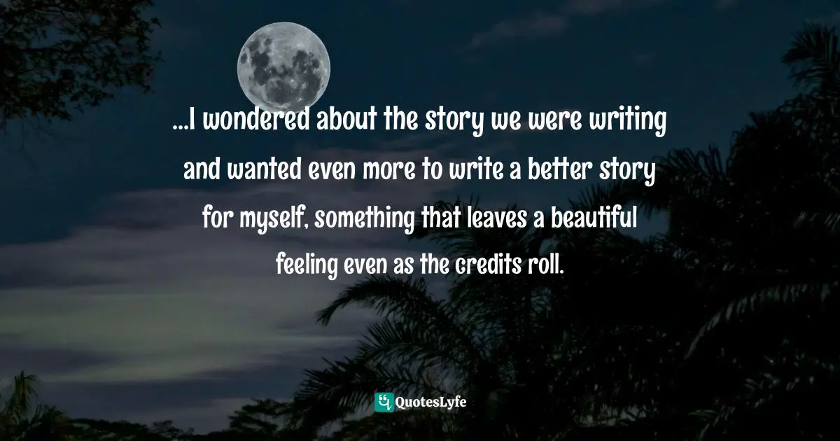 ...I wondered about the story we were writing and wanted even more to write a better story for myself, something that leaves a beautiful feeling even as the credits roll.