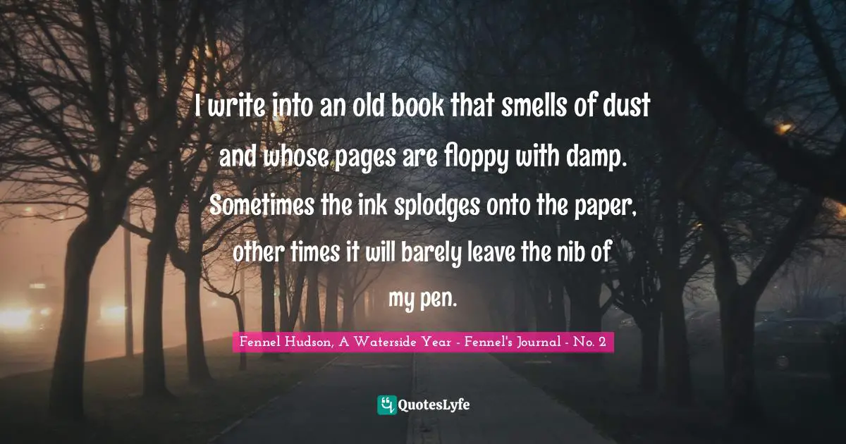 Fennel Hudson, A Waterside Year - Fennel's Journal - No. 2 Quotes: "I write into an old book that smells of dust and whose pages are floppy with damp. Sometimes the ink splodges onto the paper, other times it will barely leave the nib of my pen."