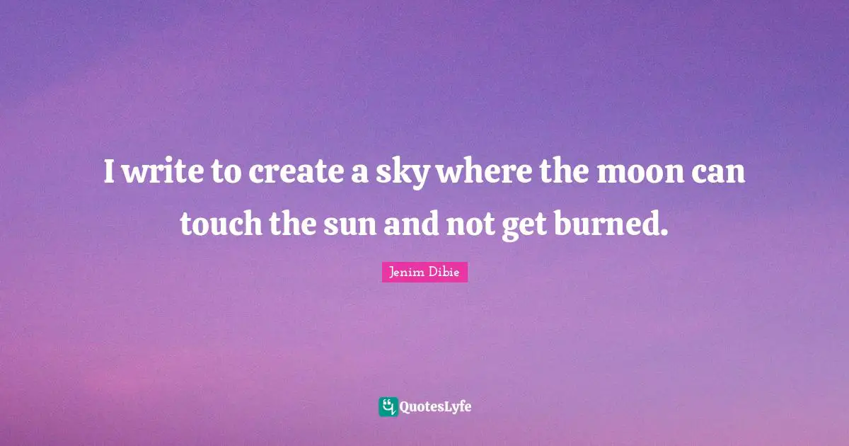 I write to create a sky where the moon can touch the sun and not get burned.