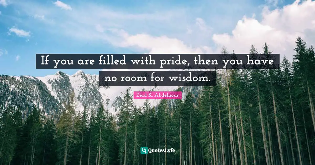 If you are filled with pride, then you have no room for wisdom.