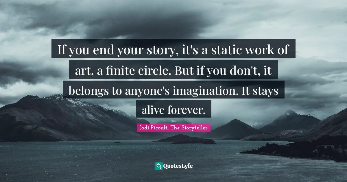 If you end your story, it's a static work of art, a finite circle. But if you don't, it belongs to anyone's imagination. It stays alive forever.