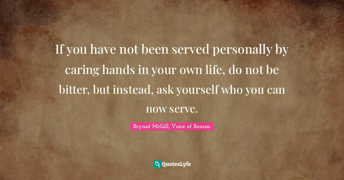 If you have not been served personally by caring hands in your own life, do not be bitter, but instead, ask yourself who you can now serve.