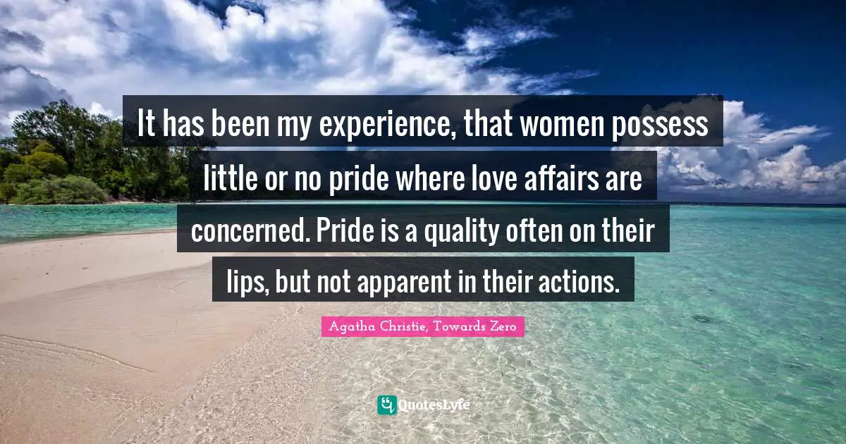 It has been my experience, that women possess little or no pride where love affairs are concerned. Pride is a quality often on their lips, but not apparent in their actions.