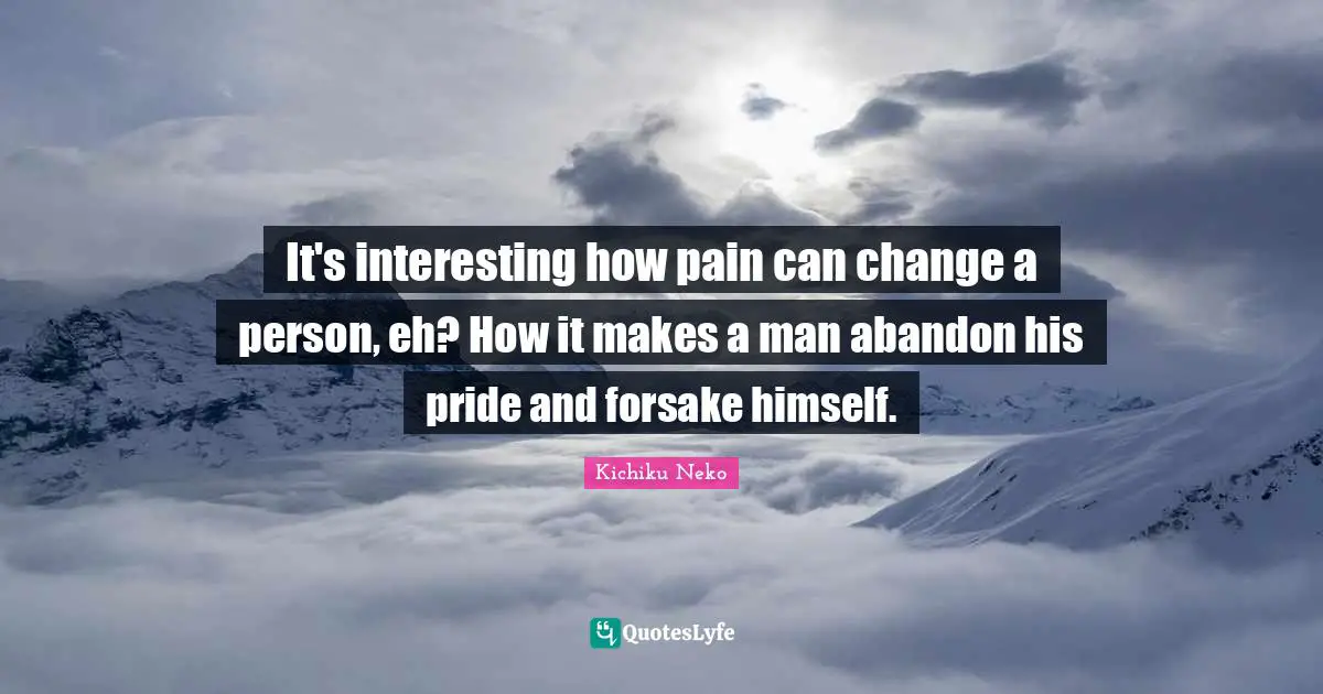 It's interesting how pain can change a person, eh? How it makes a man abandon his pride and forsake himself.