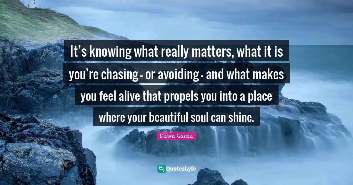 Inspirational Author Quotes: "It’s knowing what really matters, what it is you’re chasing – or avoiding – and what makes you feel alive that propels you into a place where your beautiful soul can shine."