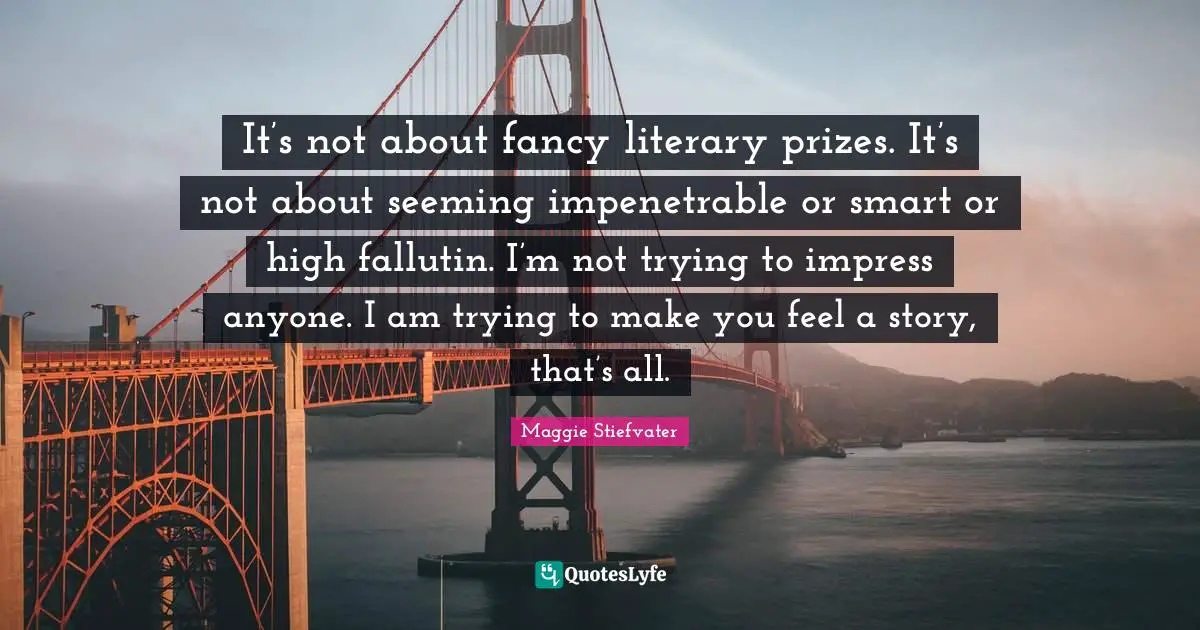 It’s not about fancy literary prizes. It’s not about seeming impenetrable or smart or high fallutin. I’m not trying to impress anyone. I am trying to make you feel a story, that’s all.