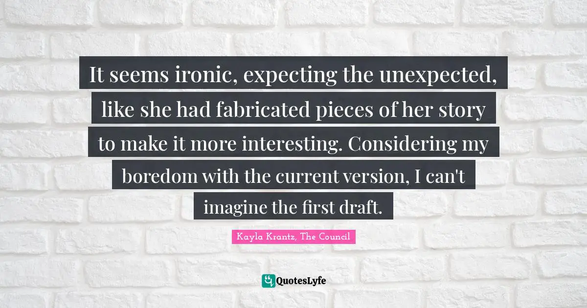 It seems ironic, expecting the unexpected, like she had fabricated pieces of her story to make it more interesting. Considering my boredom with the current version, I can't imagine the first draft.