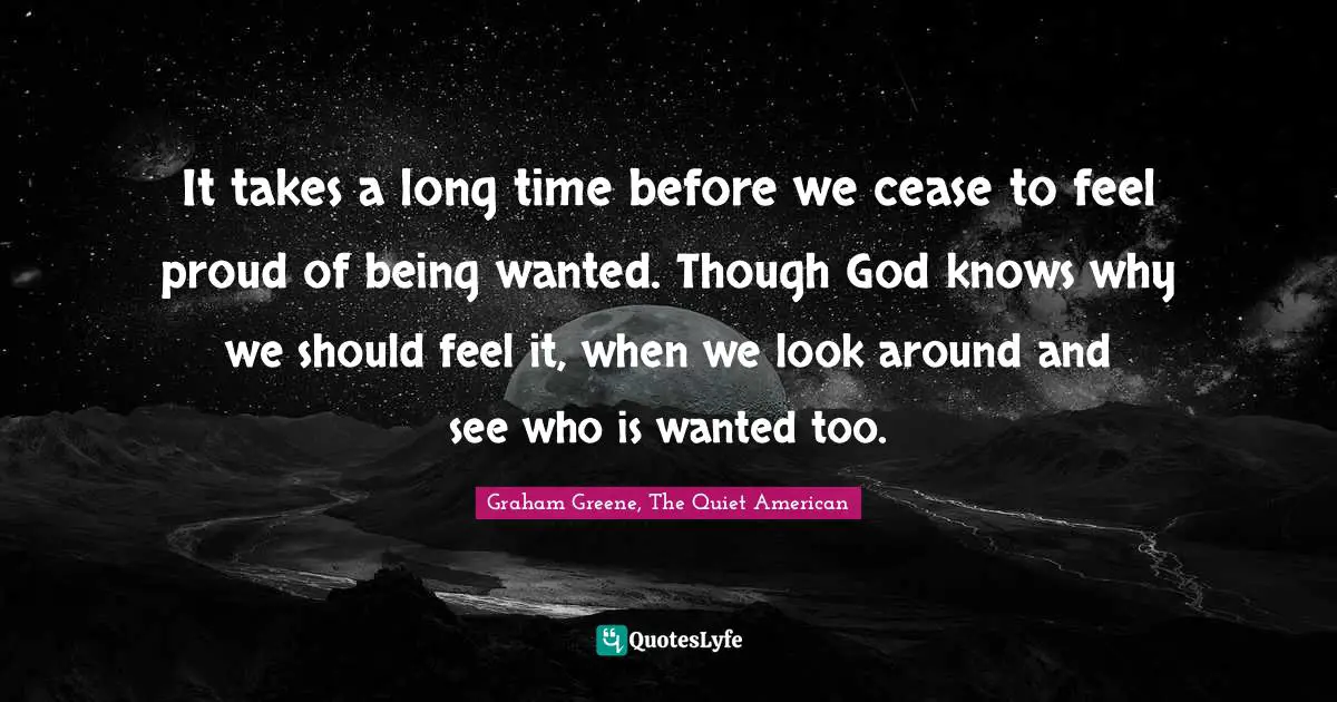 It takes a long time before we cease to feel proud of being wanted. Though God knows why we should feel it, when we look around and see who is wanted too.