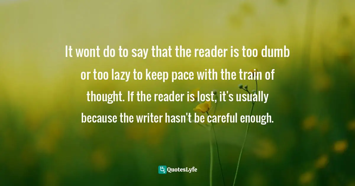 It wont do to say that the reader is too dumb or too lazy to keep pace with the train of thought. If the reader is lost, it's usually because the writer hasn't be careful enough.