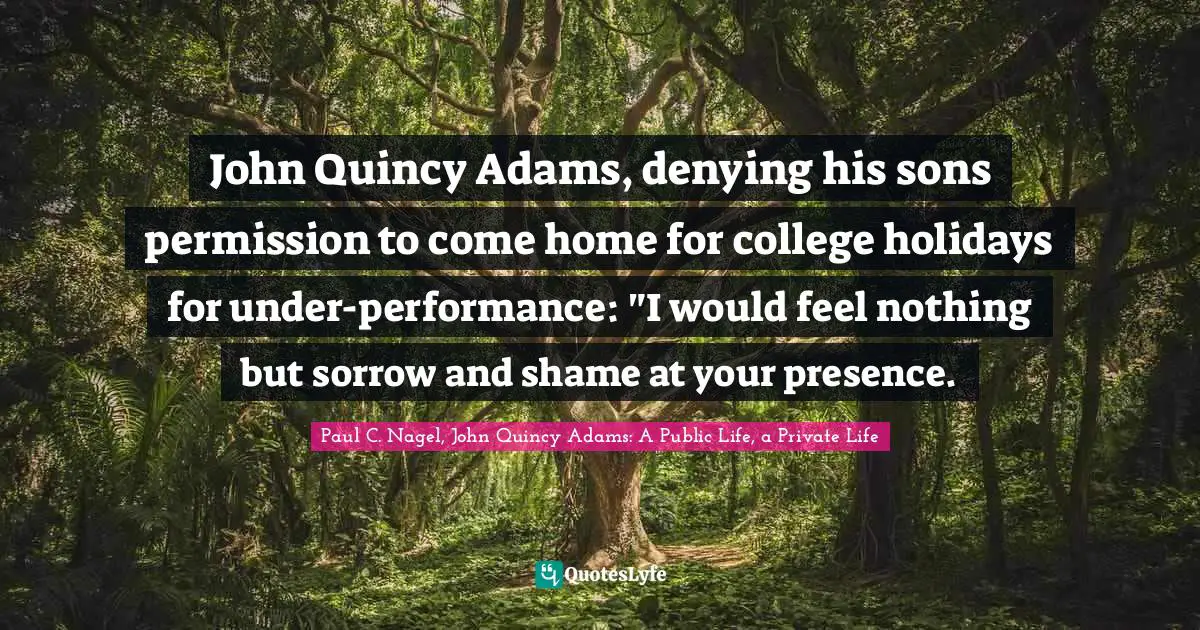 John Quincy Adams, denying his sons permission to come home for college holidays for under-performance: "I would feel nothing but sorrow and shame at your presence.