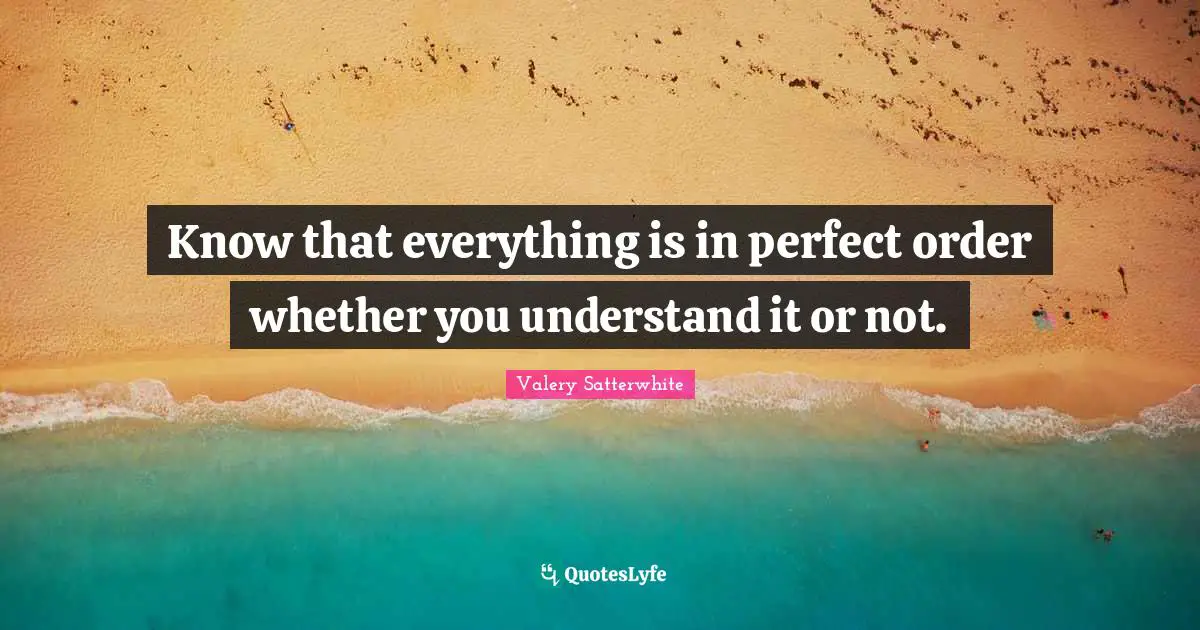 Know that everything is in perfect order whether you understand it or not.