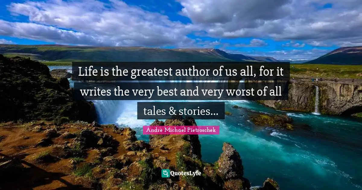 Life is the greatest author of us all, for it writes the very best and very worst of all tales & stories...