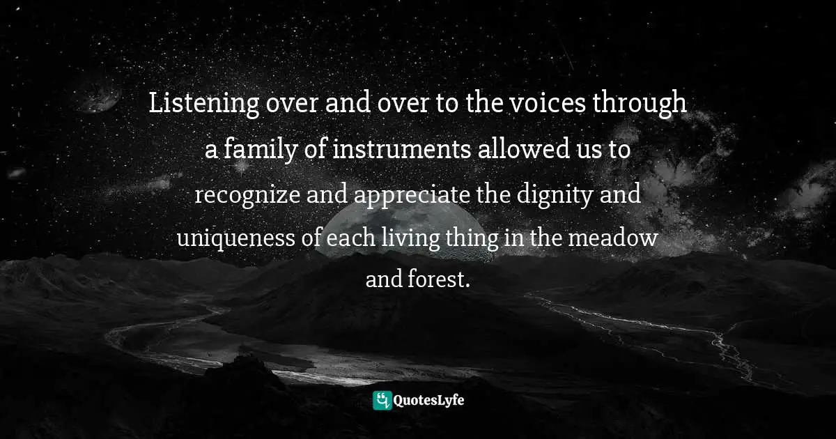 Listening over and over to the voices through a family of instruments allowed us to recognize and appreciate the dignity and uniqueness of each living thing in the meadow and forest.