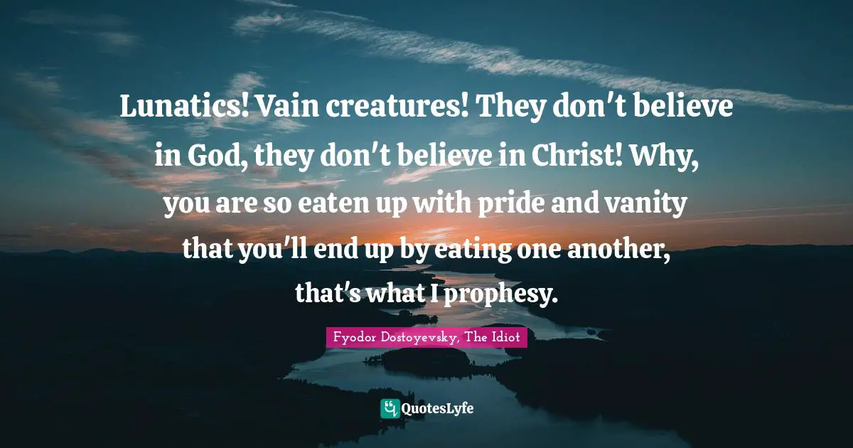 Lunatics! Vain creatures! They don't believe in God, they don't believe in Christ! Why, you are so eaten up with pride and vanity that you'll end up by eating one another, that's what I prophesy.
