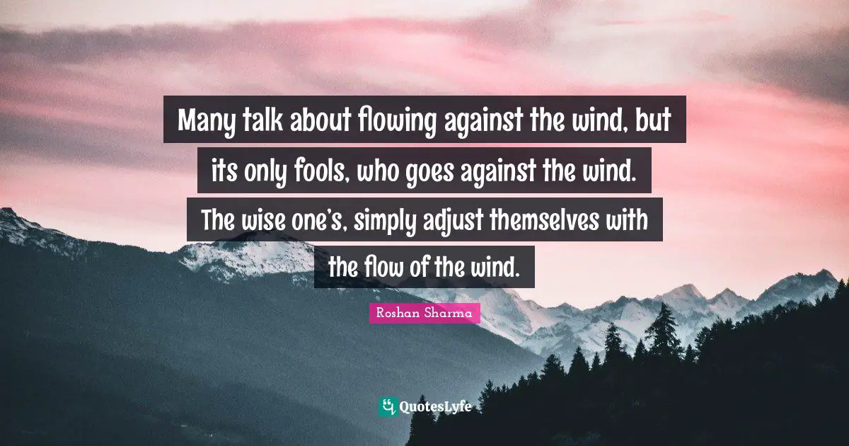 Many talk about flowing against the wind, but its only fools, who goes against the wind. The wise one’s, simply adjust themselves with the flow of the wind.