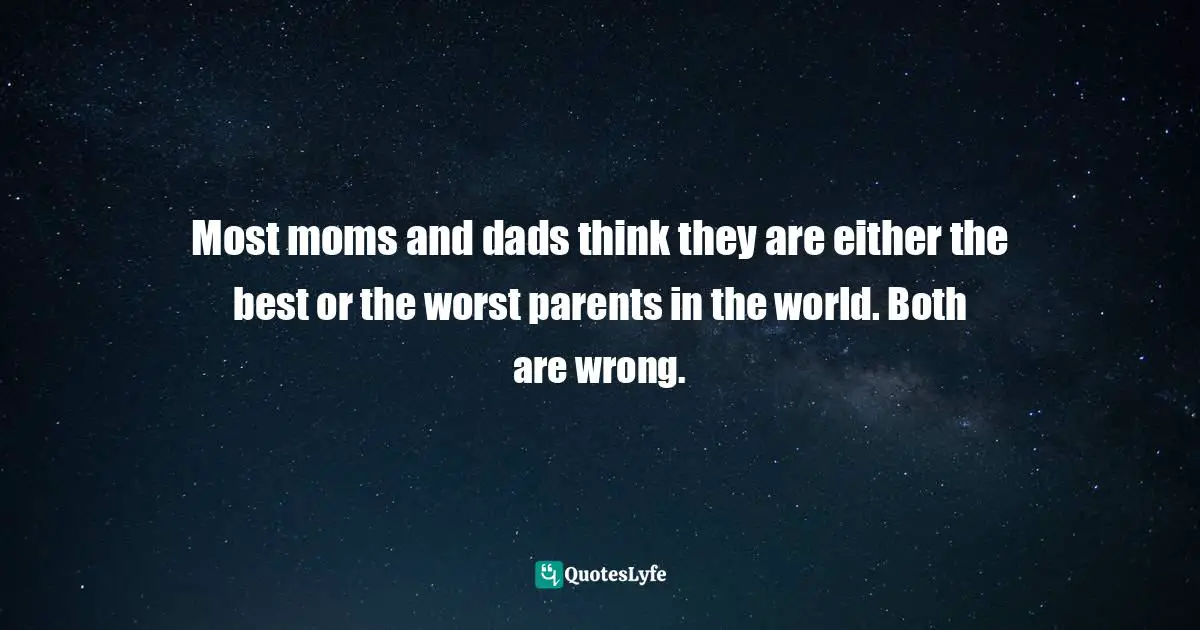 Most moms and dads think they are either the best or the worst parents in the world. Both are wrong.
